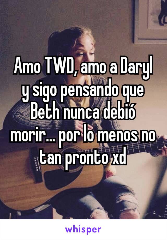 Amo TWD, amo a Daryl y sigo pensando que Beth nunca debió morir... por lo menos no tan pronto xd