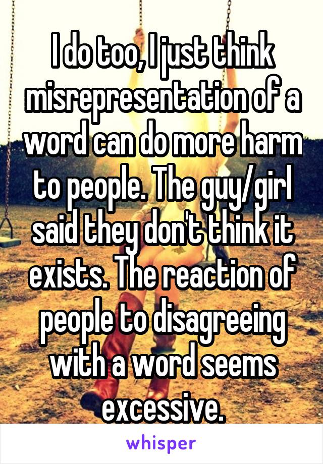 I do too, I just think misrepresentation of a word can do more harm to people. The guy/girl said they don't think it exists. The reaction of people to disagreeing with a word seems excessive.