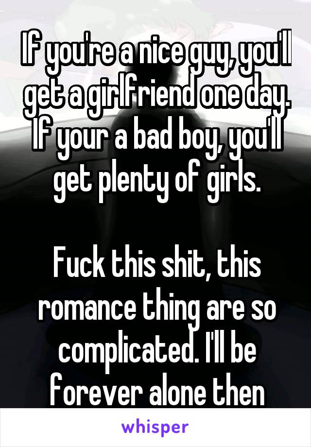 If you're a nice guy, you'll get a girlfriend one day.
If your a bad boy, you'll get plenty of girls.

Fuck this shit, this romance thing are so complicated. I'll be forever alone then