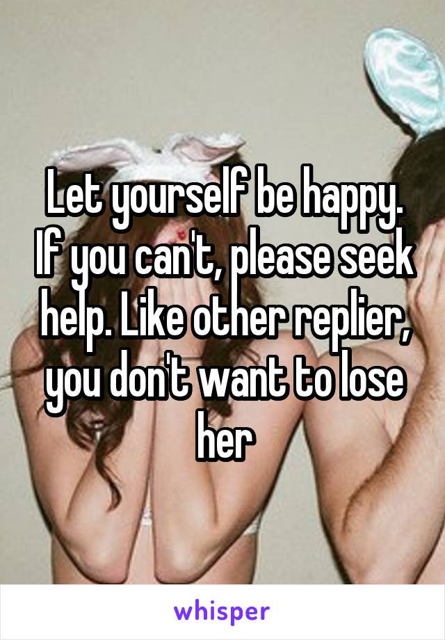 Let yourself be happy. If you can't, please seek help. Like other replier, you don't want to lose her