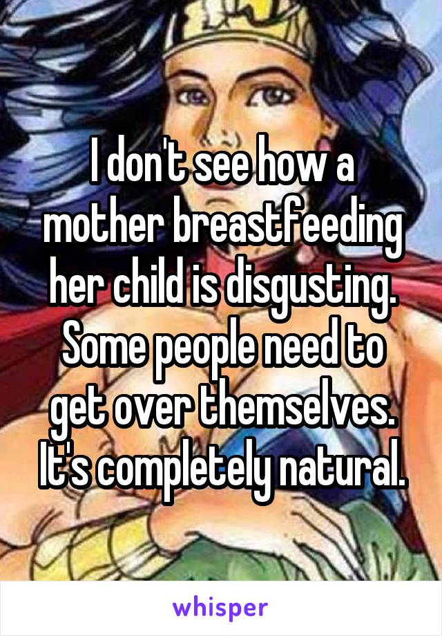 I don't see how a mother breastfeeding her child is disgusting. Some people need to get over themselves. It's completely natural.