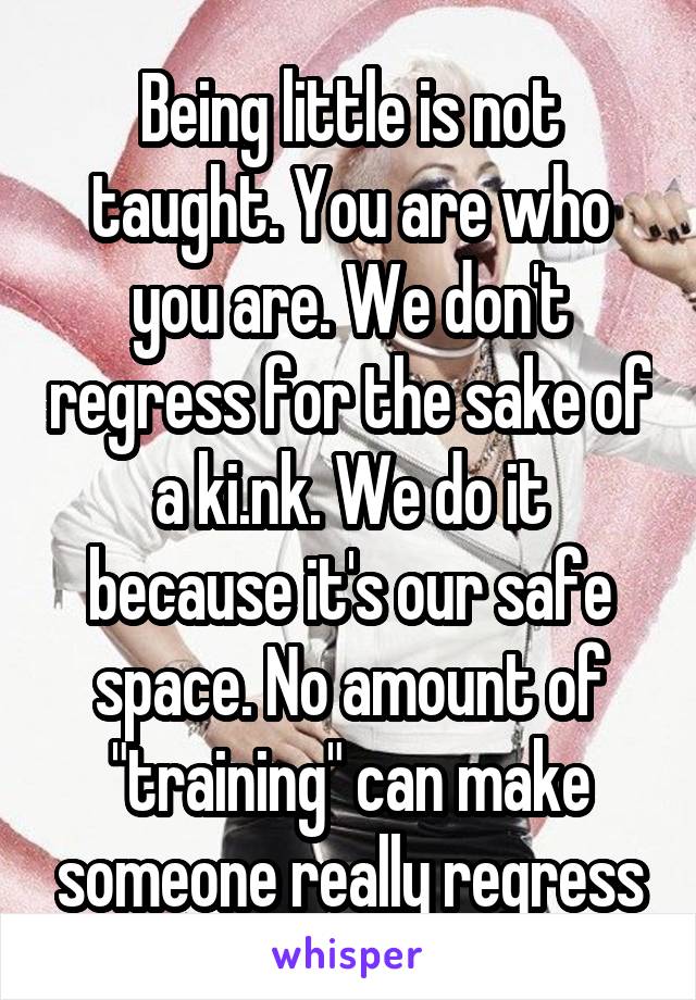 Being little is not taught. You are who you are. We don't regress for the sake of a ki.nk. We do it because it's our safe space. No amount of "training" can make someone really regress