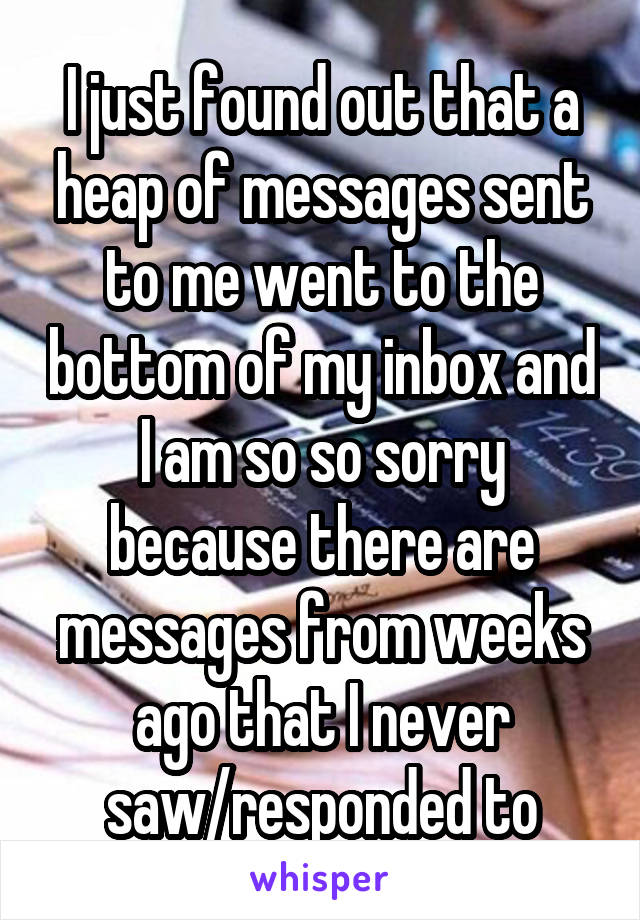 I just found out that a heap of messages sent to me went to the bottom of my inbox and I am so so sorry because there are messages from weeks ago that I never saw/responded to