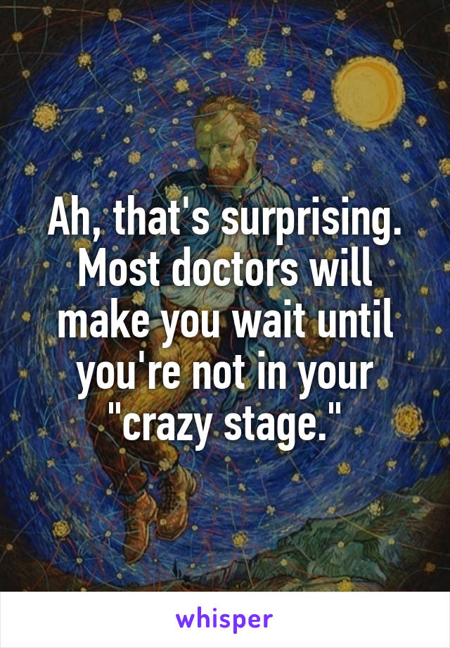 Ah, that's surprising. Most doctors will make you wait until you're not in your "crazy stage."