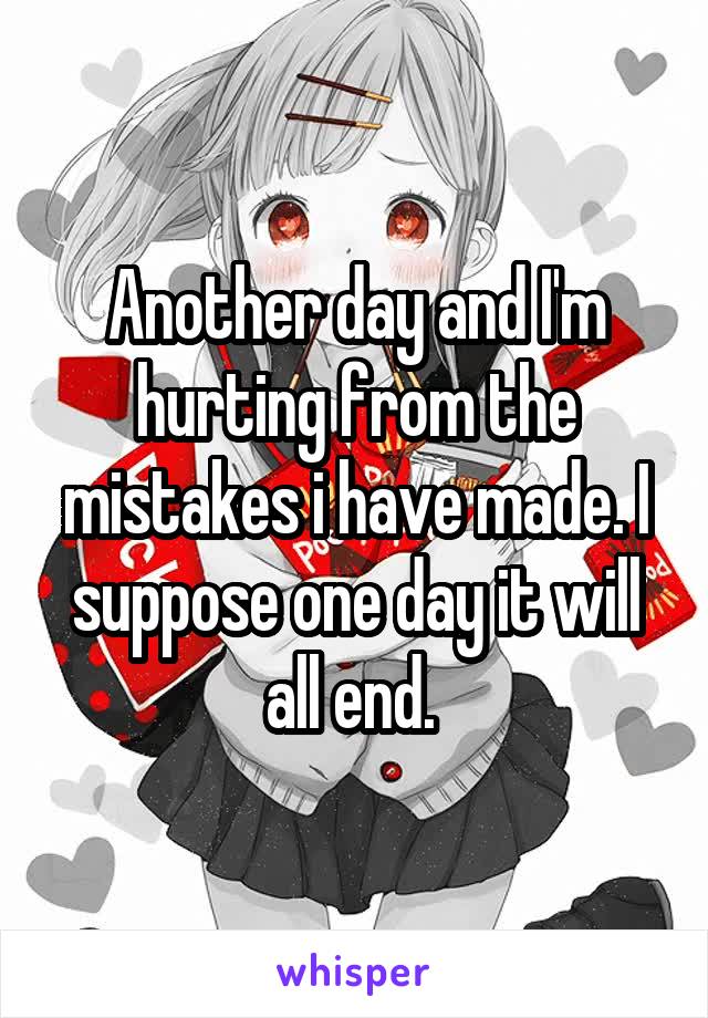 Another day and I'm hurting from the mistakes i have made. I suppose one day it will all end. 