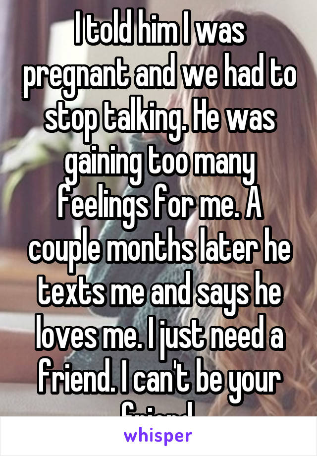 I told him I was pregnant and we had to stop talking. He was gaining too many feelings for me. A couple months later he texts me and says he loves me. I just need a friend. I can't be your friend.