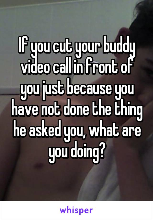 If you cut your buddy video call in front of you just because you have not done the thing he asked you, what are you doing?
