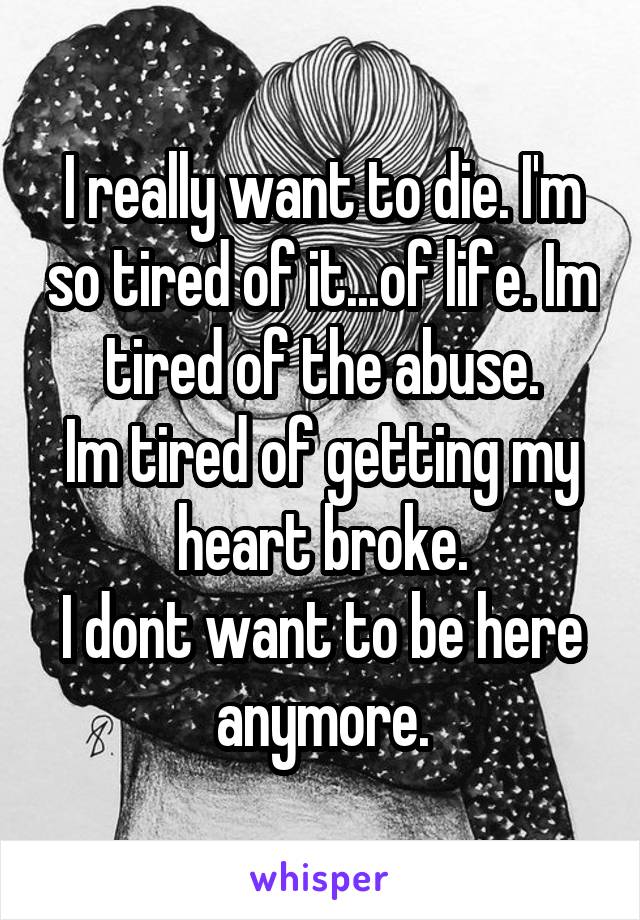 I really want to die. I'm so tired of it...of life. Im tired of the abuse.
Im tired of getting my heart broke.
I dont want to be here anymore.