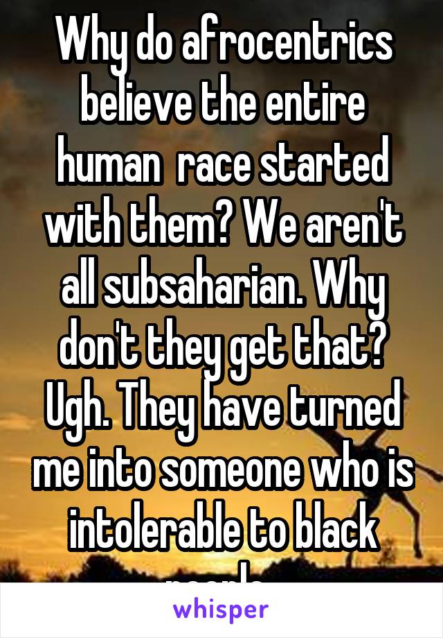 Why do afrocentrics believe the entire human  race started with them? We aren't all subsaharian. Why don't they get that? Ugh. They have turned me into someone who is intolerable to black people. 