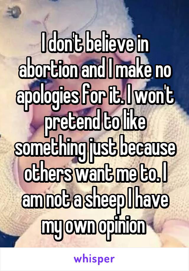 I don't believe in abortion and I make no apologies for it. I won't pretend to like something just because others want me to. I am not a sheep I have my own opinion 