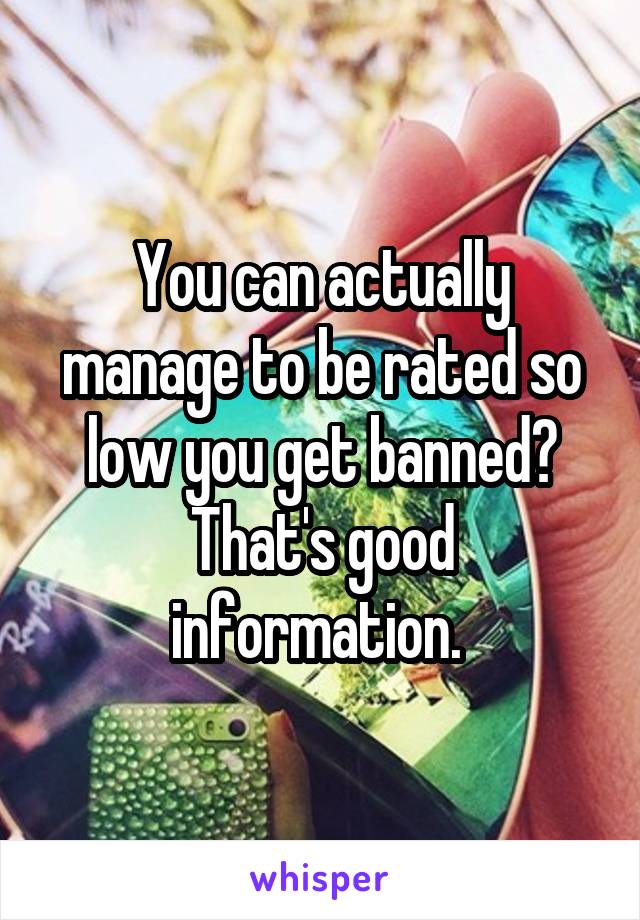 You can actually manage to be rated so low you get banned? That's good information. 