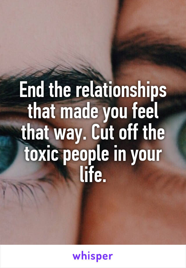 End the relationships that made you feel that way. Cut off the toxic people in your life.