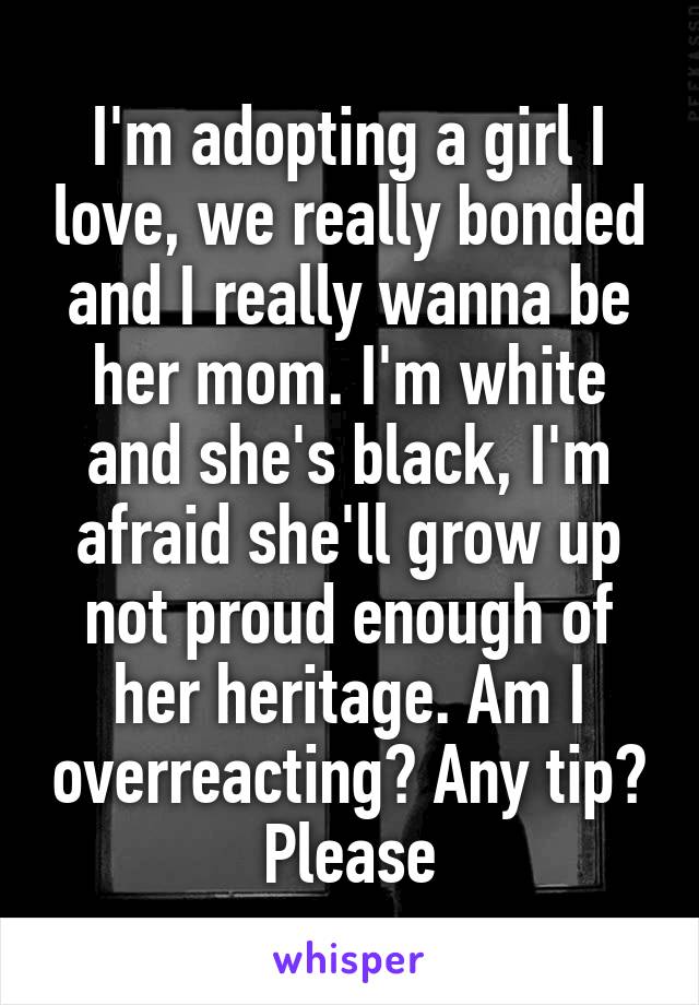 I'm adopting a girl I love, we really bonded and I really wanna be her mom. I'm white and she's black, I'm afraid she'll grow up not proud enough of her heritage. Am I overreacting? Any tip? Please