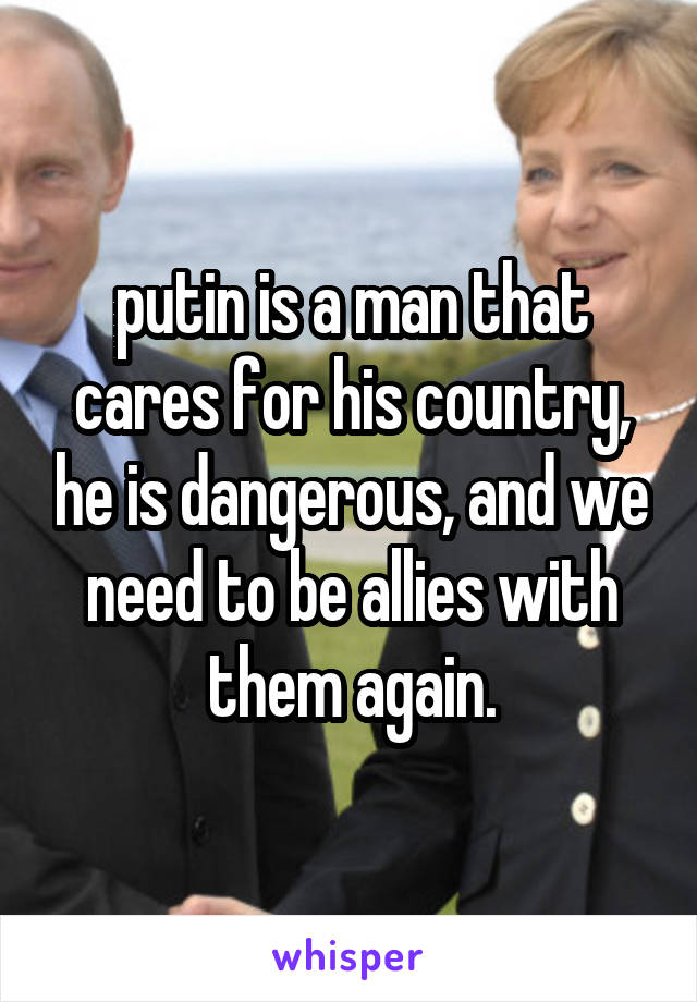 putin is a man that cares for his country, he is dangerous, and we need to be allies with them again.