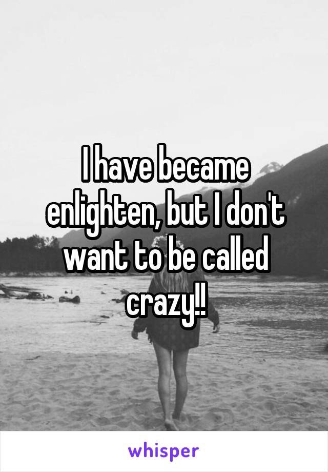 I have became enlighten, but I don't want to be called crazy!!