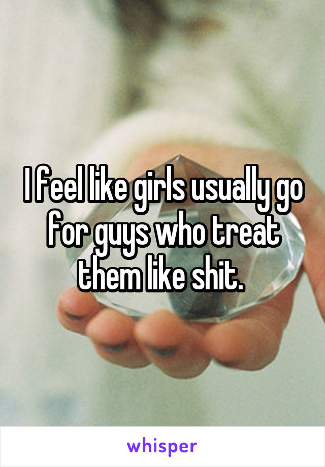 I feel like girls usually go for guys who treat them like shit. 