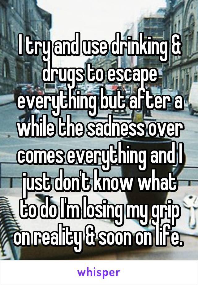 I try and use drinking & drugs to escape everything but after a while the sadness over comes everything and I just don't know what to do I'm losing my grip on reality & soon on life. 