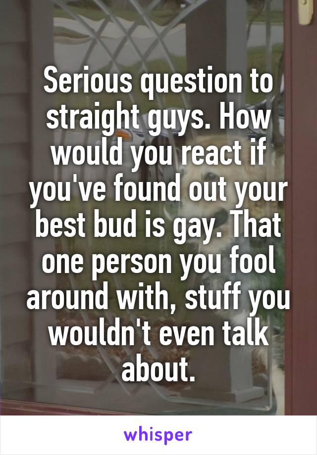 Serious question to straight guys. How would you react if you've found out your best bud is gay. That one person you fool around with, stuff you wouldn't even talk about.