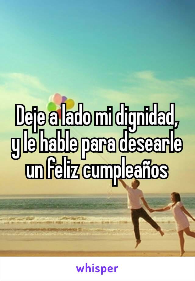 Deje a lado mi dignidad, y le hable para desearle un feliz cumpleaños