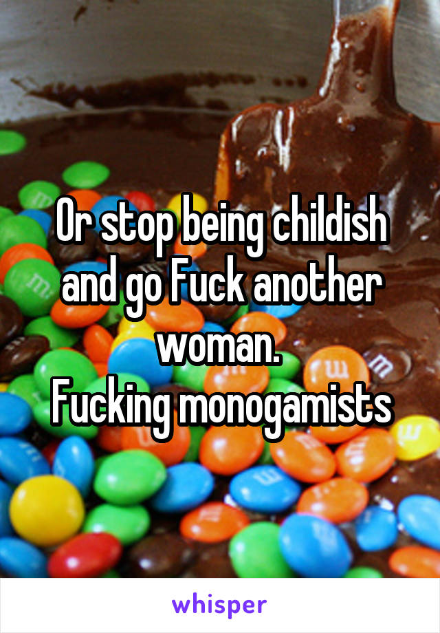 Or stop being childish and go Fuck another woman. 
Fucking monogamists