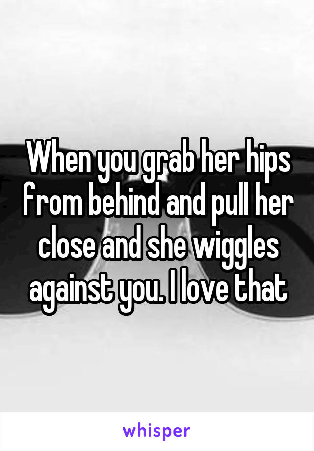 When you grab her hips from behind and pull her close and she wiggles against you. I love that