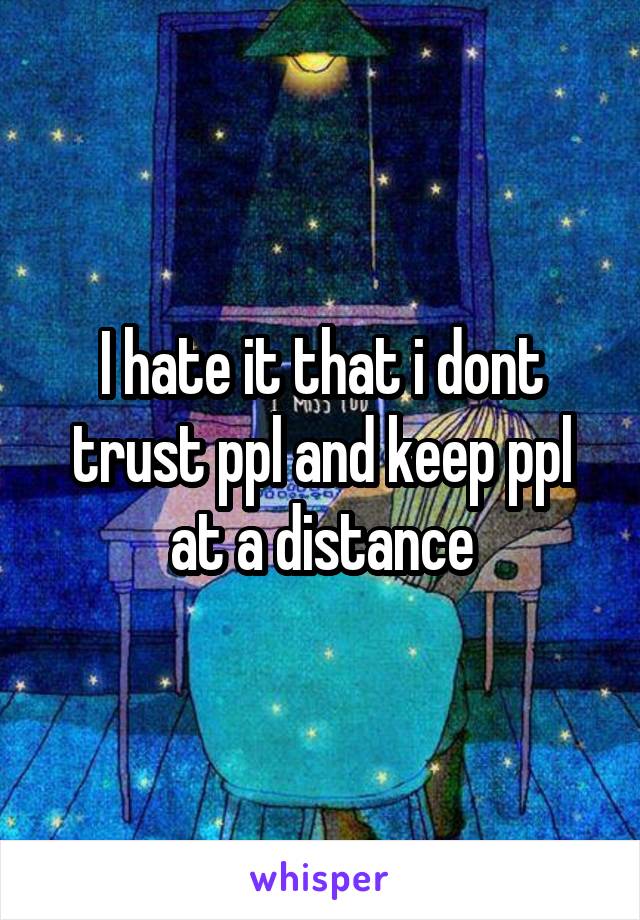 I hate it that i dont trust ppl and keep ppl at a distance