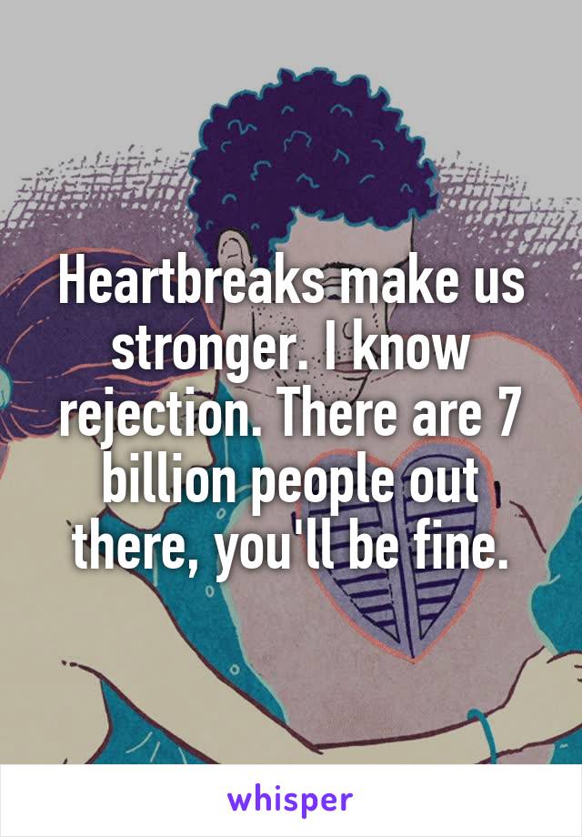 Heartbreaks make us stronger. I know rejection. There are 7 billion people out there, you'll be fine.