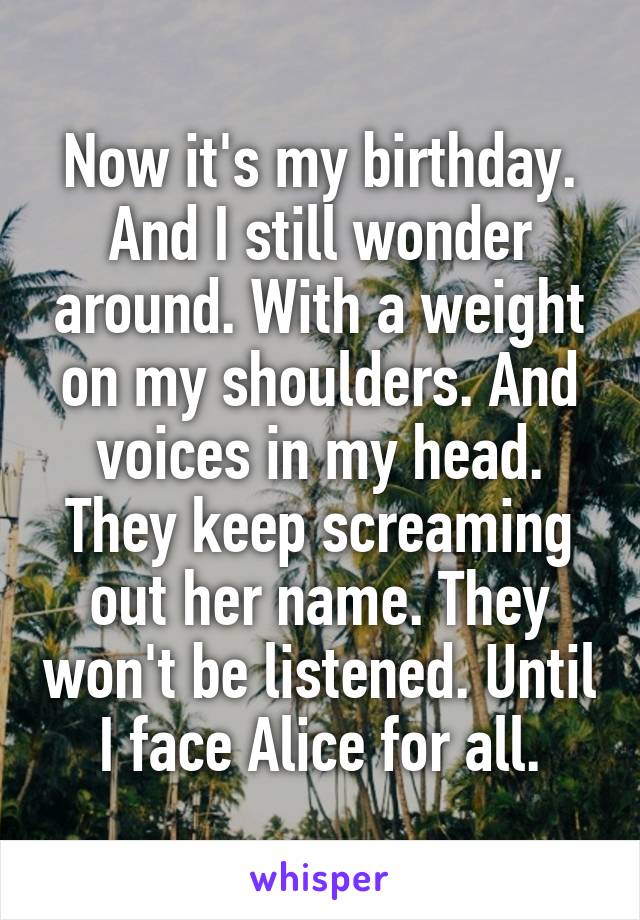 Now it's my birthday. And I still wonder around. With a weight on my shoulders. And voices in my head. They keep screaming out her name. They won't be listened. Until I face Alice for all.