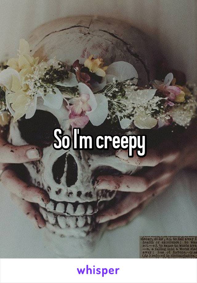 So I'm creepy