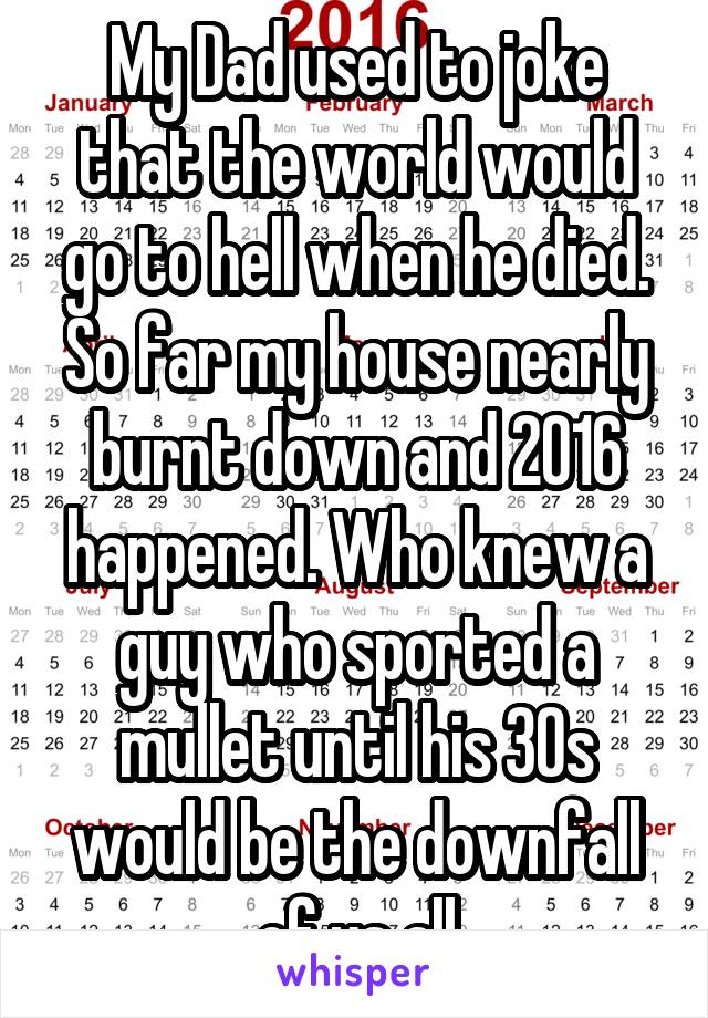 My Dad used to joke that the world would go to hell when he died. So far my house nearly burnt down and 2016 happened. Who knew a guy who sported a mullet until his 30s would be the downfall of us all