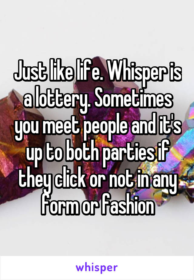 Just like life. Whisper is a lottery. Sometimes you meet people and it's up to both parties if they click or not in any form or fashion