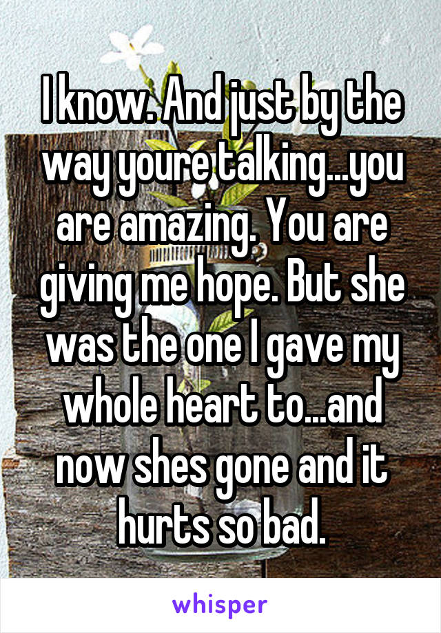 I know. And just by the way youre talking...you are amazing. You are giving me hope. But she was the one I gave my whole heart to...and now shes gone and it hurts so bad.