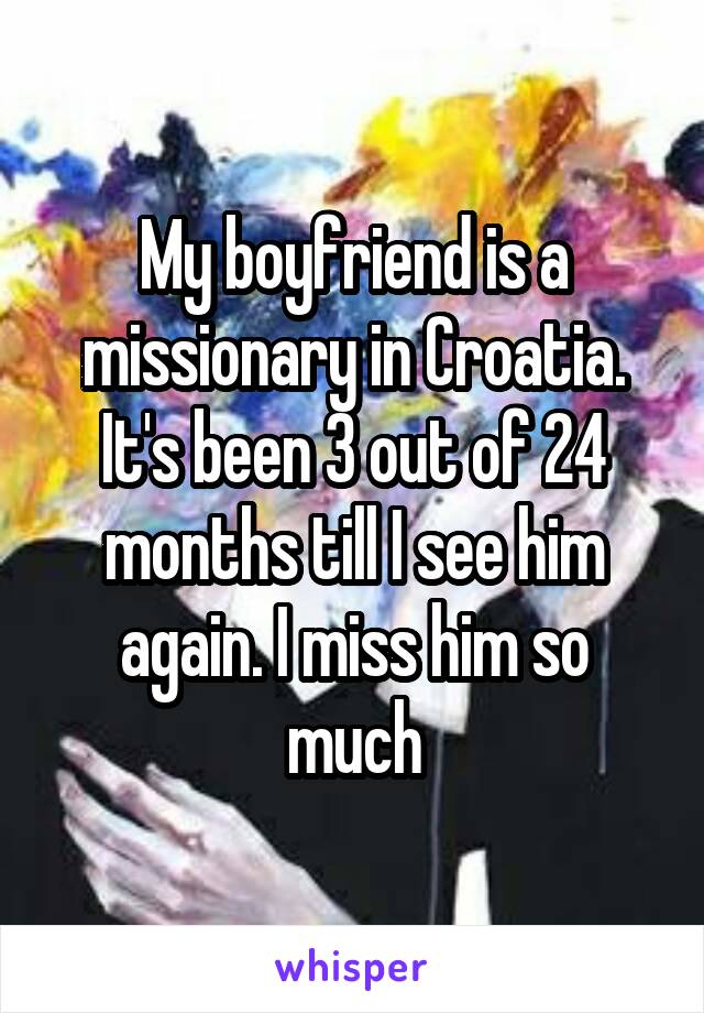 My boyfriend is a missionary in Croatia. It's been 3 out of 24 months till I see him again. I miss him so much