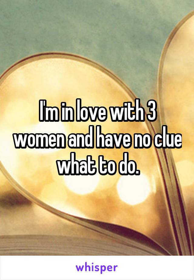 I'm in love with 3 women and have no clue what to do.