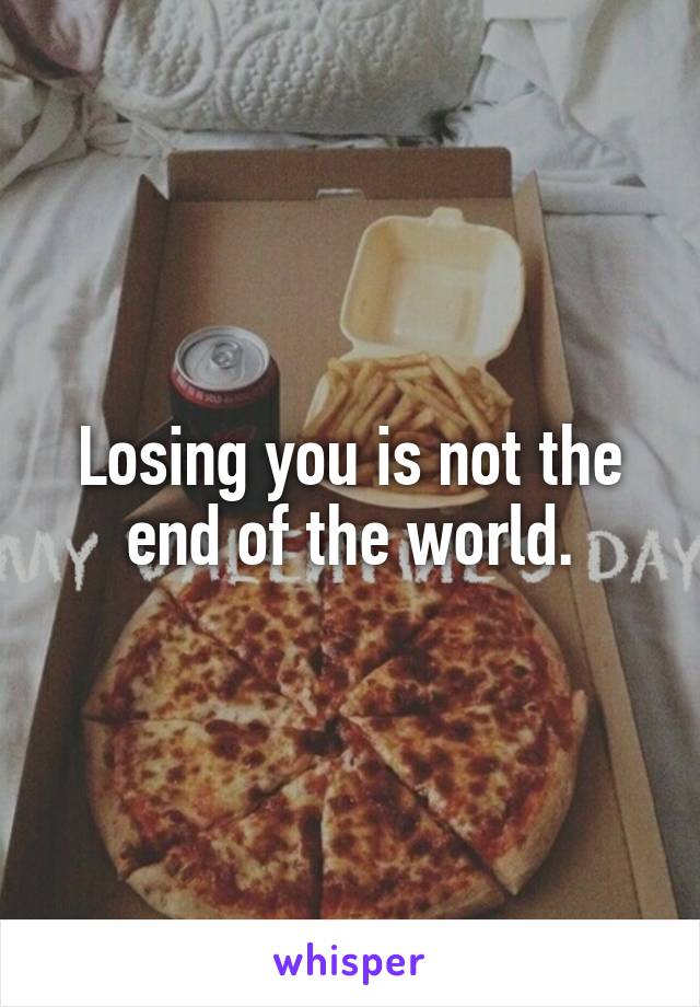 Losing you is not the end of the world.