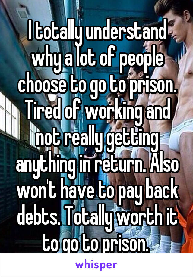 I totally understand why a lot of people choose to go to prison. Tired of working and not really getting anything in return. Also won't have to pay back debts. Totally worth it to go to prison. 