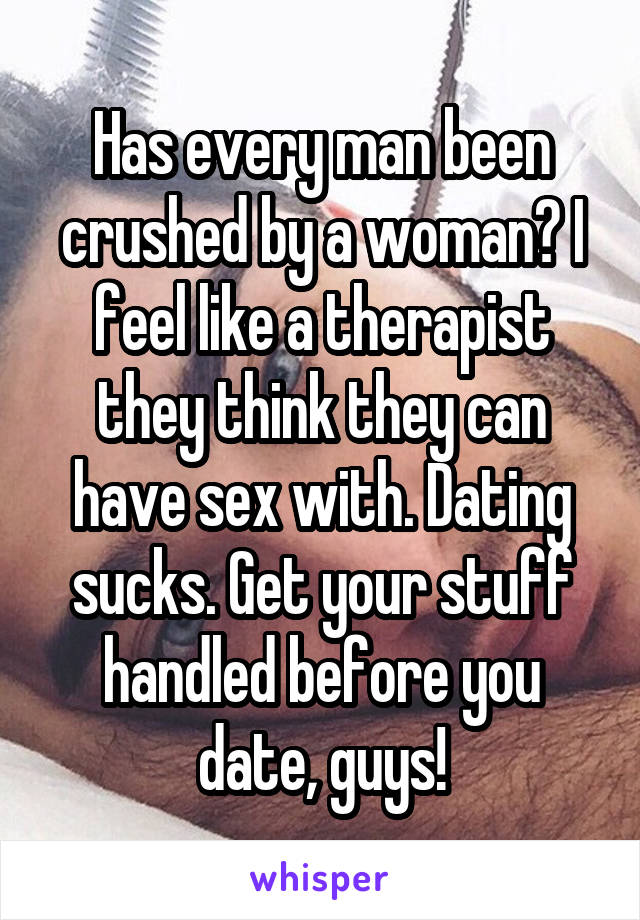 Has every man been crushed by a woman? I feel like a therapist they think they can have sex with. Dating sucks. Get your stuff handled before you date, guys!