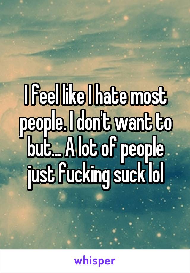 I feel like I hate most people. I don't want to but... A lot of people just fucking suck lol