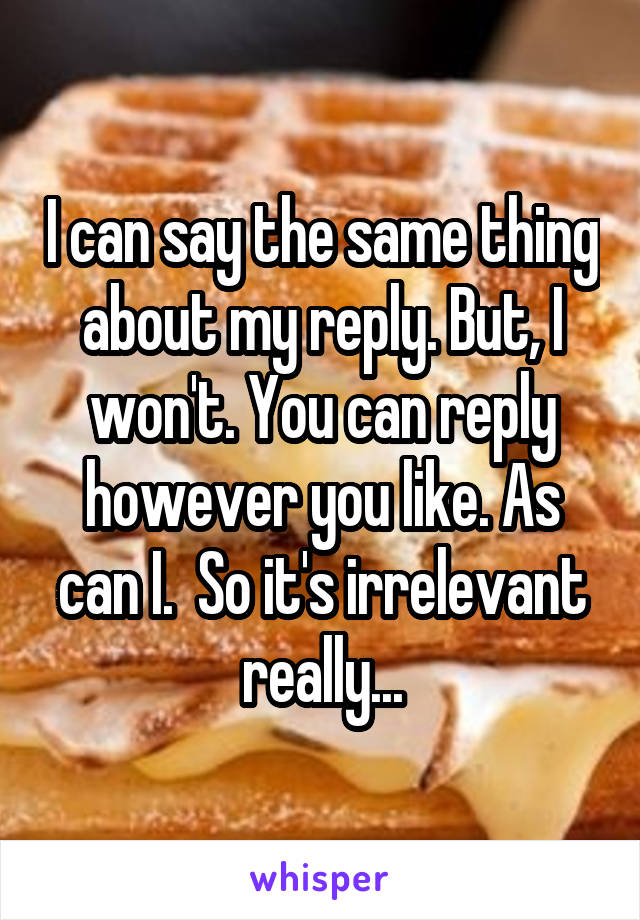 I can say the same thing about my reply. But, I won't. You can reply however you like. As can I.  So it's irrelevant really...