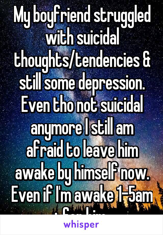 My boyfriend struggled with suicidal thoughts/tendencies & still some depression. Even tho not suicidal anymore I still am afraid to leave him awake by himself now. Even if I'm awake 1-5am + for him..