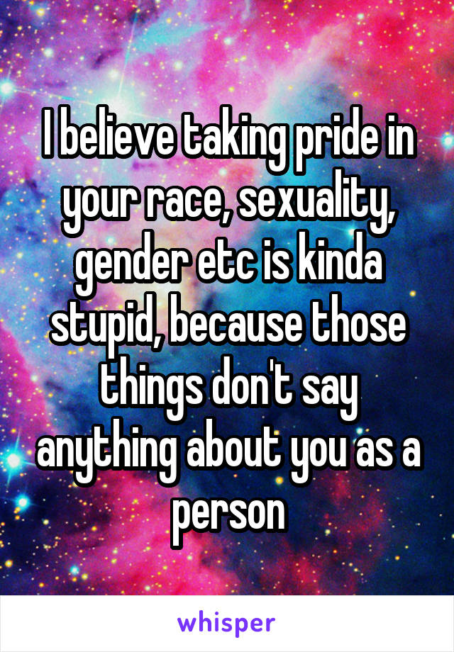 I believe taking pride in your race, sexuality, gender etc is kinda stupid, because those things don't say anything about you as a person