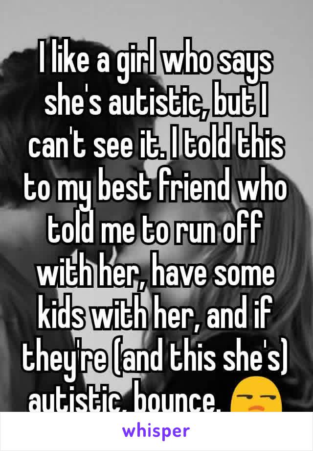 I like a girl who says she's autistic, but I can't see it. I told this to my best friend who told me to run off with her, have some kids with her, and if they're (and this she's) autistic, bounce. 😒