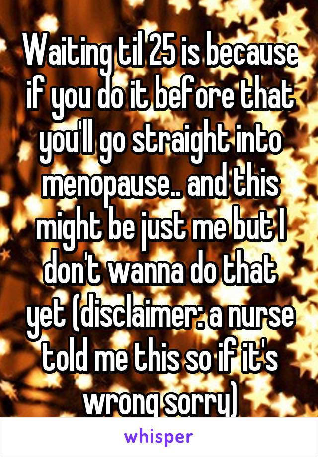 Waiting til 25 is because if you do it before that you'll go straight into menopause.. and this might be just me but I don't wanna do that yet (disclaimer: a nurse told me this so if it's wrong sorry)