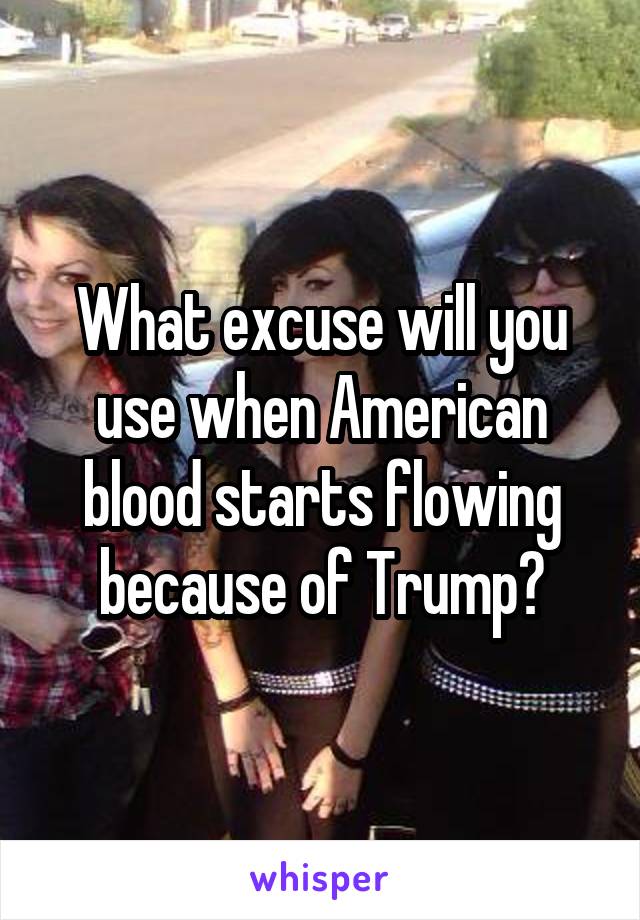 What excuse will you use when American blood starts flowing because of Trump?