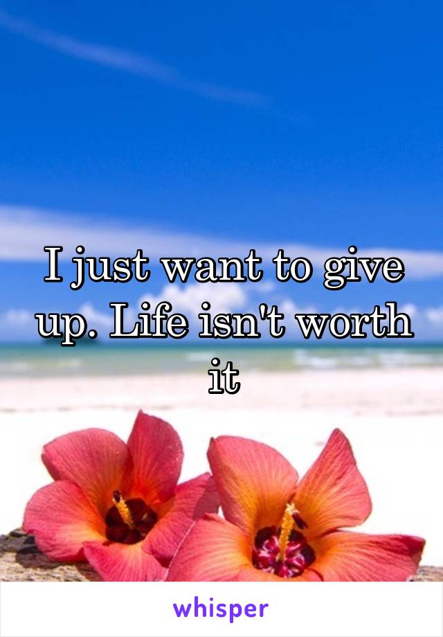 I just want to give up. Life isn't worth it