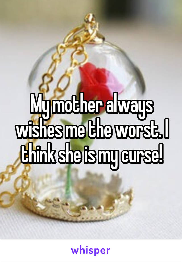 My mother always wishes me the worst. I think she is my curse!