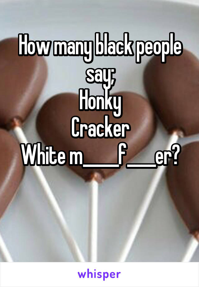 How many black people say;
Honky
Cracker
White m_____f____er?


