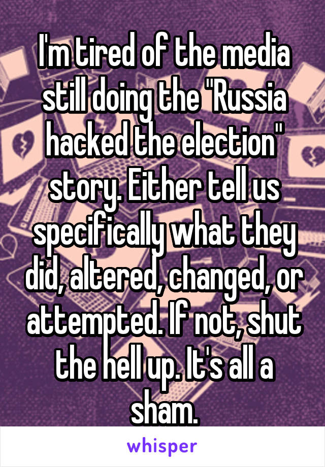 I'm tired of the media still doing the "Russia hacked the election" story. Either tell us specifically what they did, altered, changed, or attempted. If not, shut the hell up. It's all a sham.