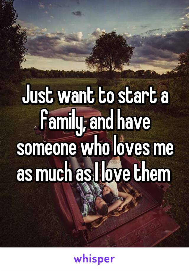 Just want to start a family, and have someone who loves me as much as I love them 