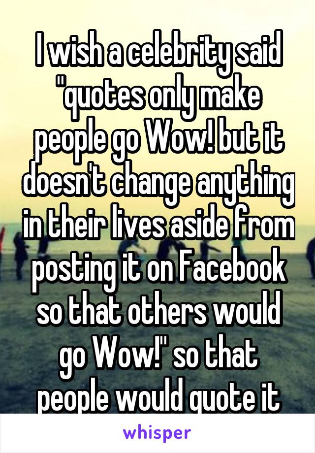 I wish a celebrity said "quotes only make people go Wow! but it doesn't change anything in their lives aside from posting it on Facebook so that others would go Wow!" so that people would quote it